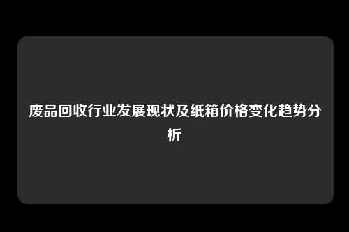 废品回收行业发展现状及纸箱价格变化趋势分析