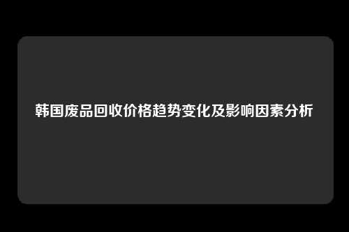韩国废品回收价格趋势变化及影响因素分析