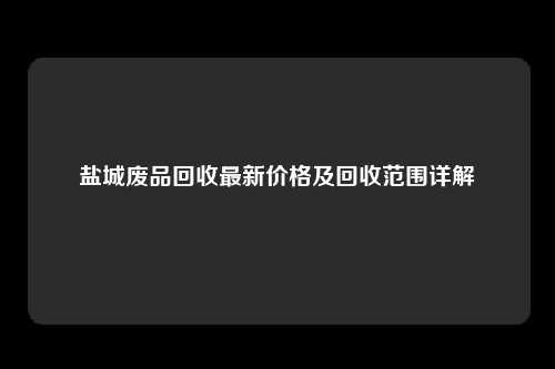 盐城废品回收最新价格及回收范围详解