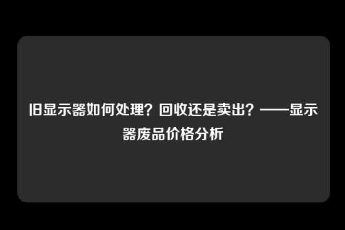 旧显示器如何处理？回收还是卖出？——显示器废品价格分析