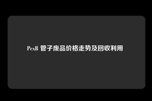 PexB 管子废品价格走势及回收利用 