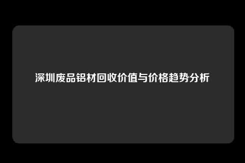 深圳废品铝材回收价值与价格趋势分析