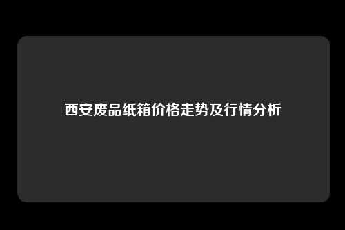西安废品纸箱价格走势及行情分析