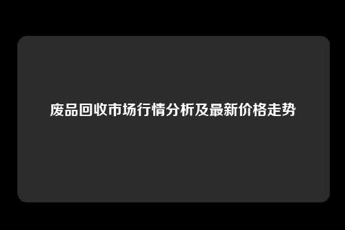 废品回收市场行情分析及最新价格走势