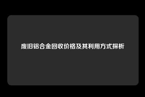 废旧铝合金回收价格及其利用方式探析