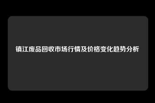 镇江废品回收市场行情及价格变化趋势分析