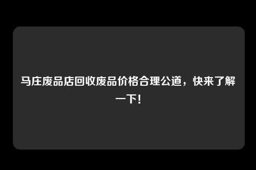 马庄废品店回收废品价格合理公道，快来了解一下！