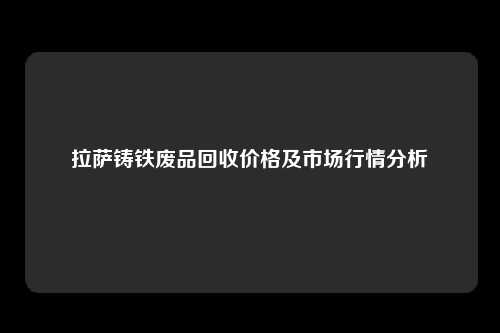 拉萨铸铁废品回收价格及市场行情分析
