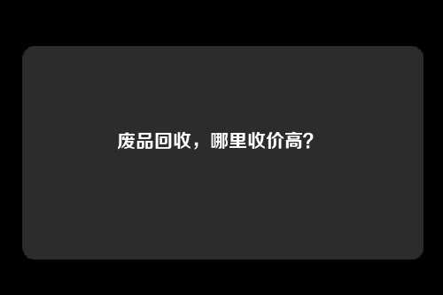 废品回收，哪里收价高？ 
