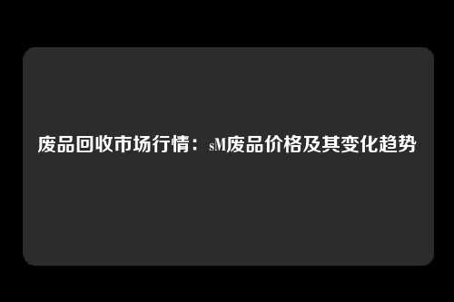 废品回收市场行情：sM废品价格及其变化趋势