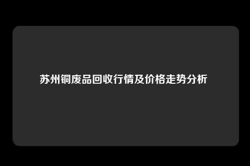 苏州铜废品回收行情及价格走势分析 