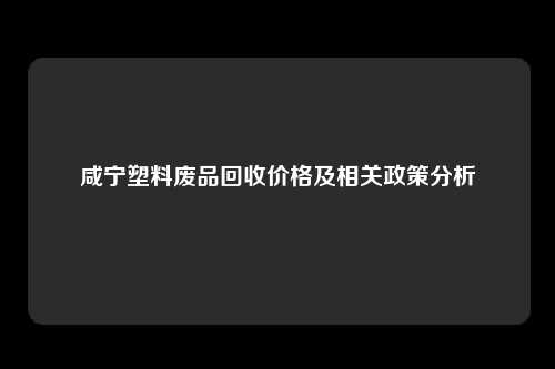 咸宁塑料废品回收价格及相关政策分析