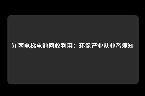 江西电梯电池回收利用：环保产业从业者须知