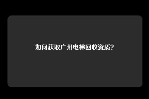 如何获取广州电梯回收资质？