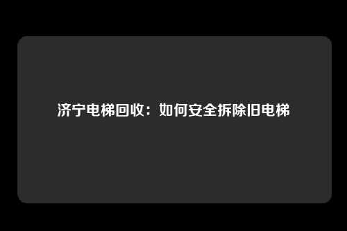 济宁电梯回收:如何安全拆除旧电梯