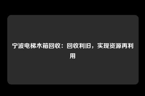 宁波电梯木箱回收：回收利旧，实现资源再利用