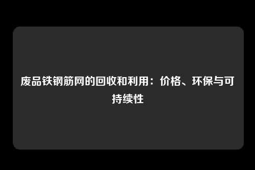 废品铁钢筋网的回收和利用:价格、环保与可持续性