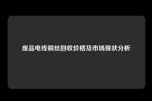 废品电线铜丝回收价格及市场现状分析