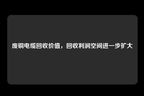 废铜电缆回收价值，回收利润空间进一步扩大