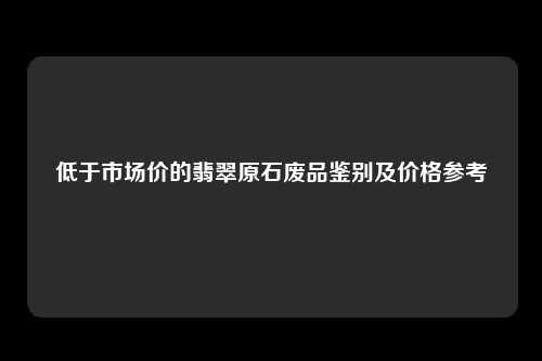 低于市场价的翡翠原石废品鉴别及价格参考