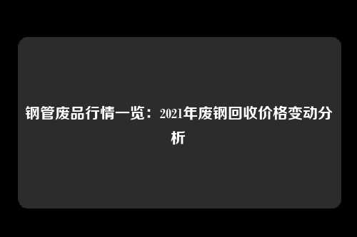 钢管废品行情一览:2021年废钢回收价格变动分析