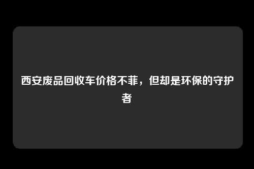 西安废品回收车价格不菲，但却是环保的守护者