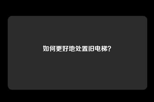 如何更好地处置旧电梯？