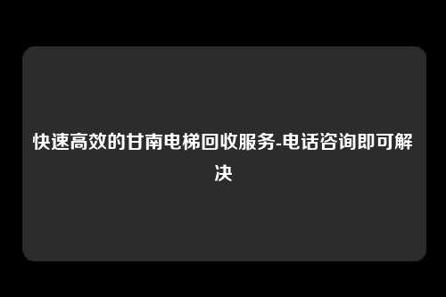 快速高效的甘南电梯回收服务-电话咨询即可解决