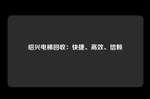 绍兴电梯回收：快捷、高效、信赖