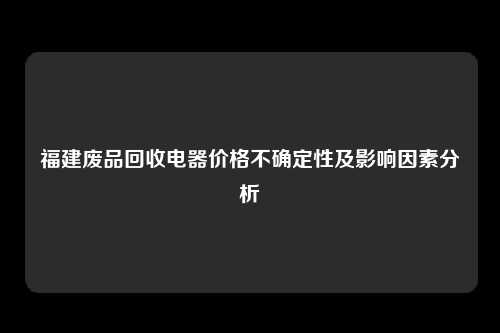 福建废品回收电器价格不确定性及影响因素分析