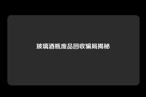 玻璃酒瓶废品回收骗局揭秘