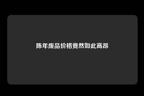 陈年废品价格竟然如此高昂