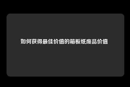 如何获得最佳价值的箱板纸废品价值 