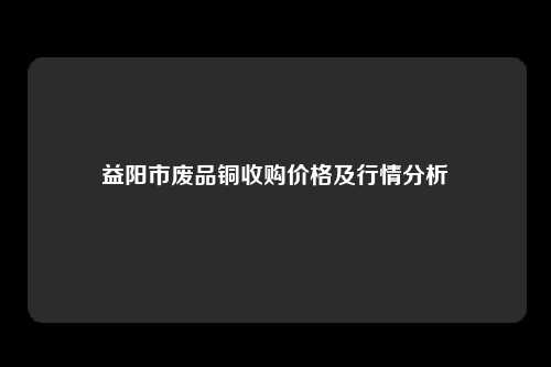 益阳市废品铜收购价格及行情分析
