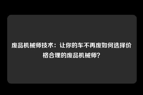 废品机械师技术：让你的车不再废如何选择价格合理的废品机械师？