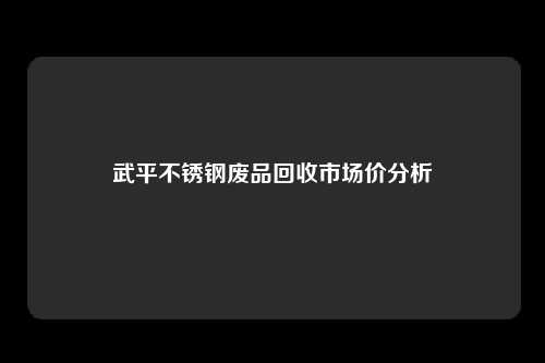 武平不锈钢废品回收市场价分析