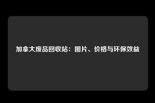 加拿大废品回收站：图片、价格与环保效益