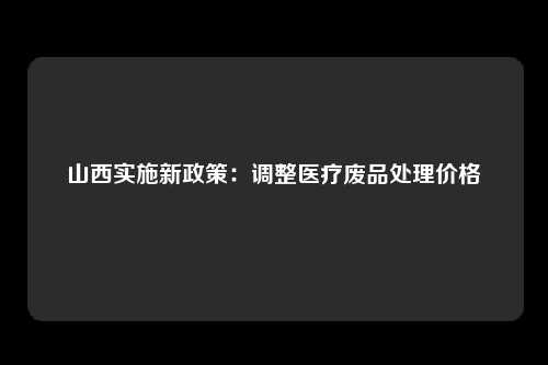山西实施新政策：调整医疗废品处理价格