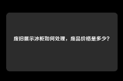 废旧展示冰柜如何处理，废品价格是多少？