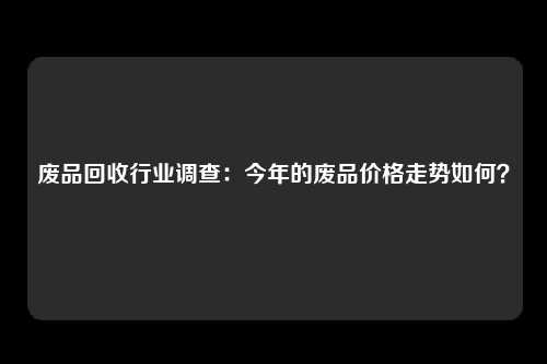 废品回收行业调查：今年的废品价格走势如何？