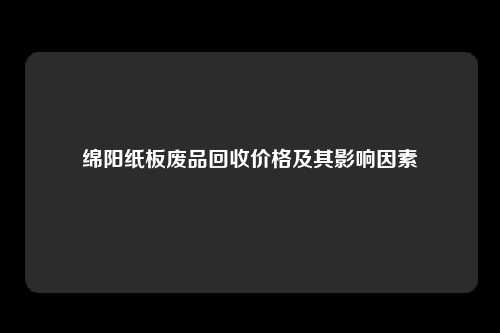 绵阳纸板废品回收价格及其影响因素