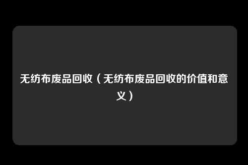 无纺布废品回收（无纺布废品回收的价值和意义）