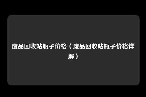 废品回收站瓶子价格（废品回收站瓶子价格详解）