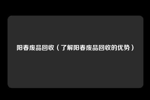阳春废品回收（了解阳春废品回收的优势）