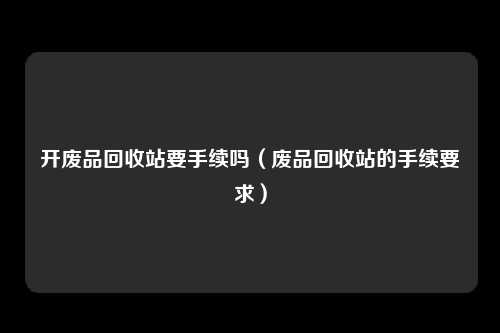 开废品回收站要手续吗（废品回收站的手续要求）