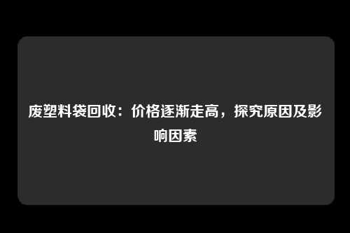 废塑料袋回收：价格逐渐走高，探究原因及影响因素