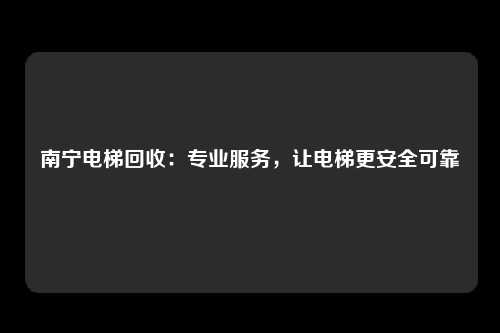 南宁电梯回收：专业服务，让电梯更安全可靠