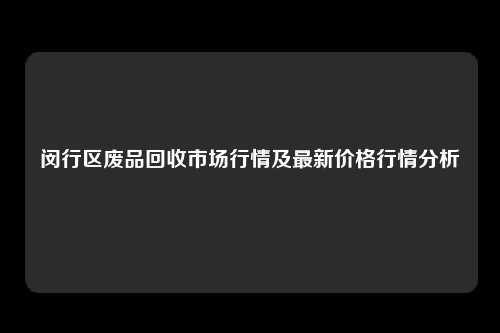 闵行区废品回收市场行情及最新价格行情分析