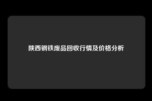 陕西钢铁废品回收行情及价格分析