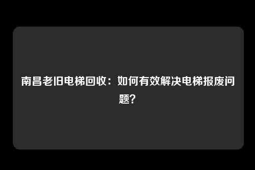 南昌老旧电梯回收：如何有效解决电梯报废问题？